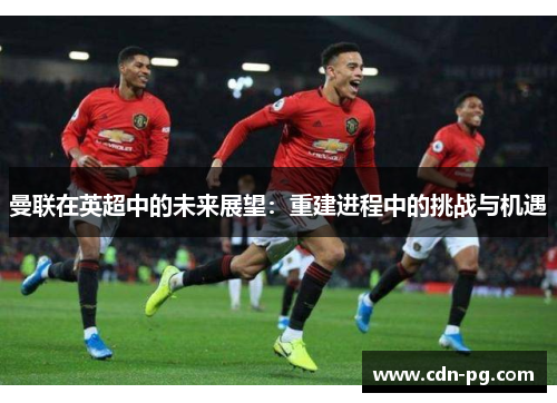 曼联在英超中的未来展望：重建进程中的挑战与机遇