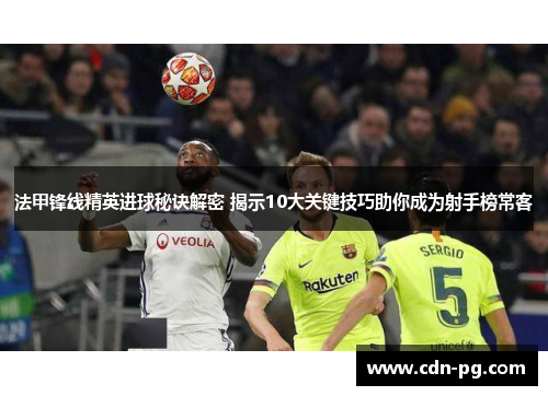 法甲锋线精英进球秘诀解密 揭示10大关键技巧助你成为射手榜常客
