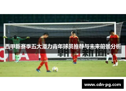 西甲新赛季五大潜力青年球员推荐与未来前景分析