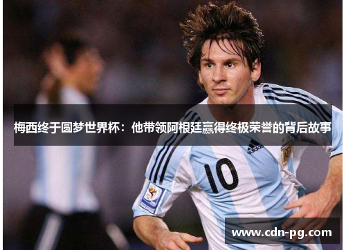 梅西终于圆梦世界杯：他带领阿根廷赢得终极荣誉的背后故事