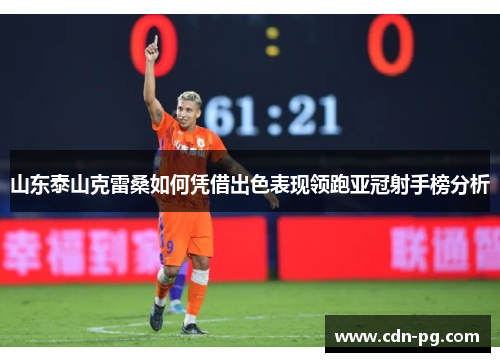 山东泰山克雷桑如何凭借出色表现领跑亚冠射手榜分析