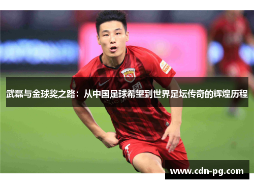 武磊与金球奖之路：从中国足球希望到世界足坛传奇的辉煌历程