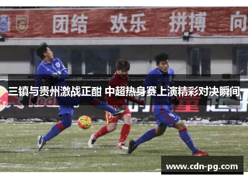 三镇与贵州激战正酣 中超热身赛上演精彩对决瞬间