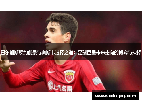 巴尔加斯续约前景与奥斯卡选择之道：足球巨星未来走向的博弈与抉择