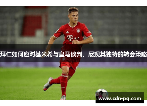 拜仁如何应对基米希与皇马谈判，展现其独特的转会策略