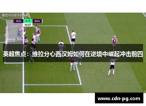 英超焦点：维拉分心西汉姆如何在逆境中崛起冲击前四