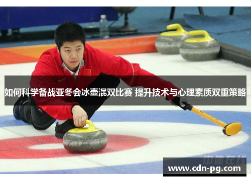 如何科学备战亚冬会冰壶混双比赛 提升技术与心理素质双重策略