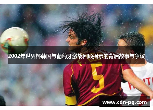 2002年世界杯韩国与葡萄牙激战回顾揭示的背后故事与争议