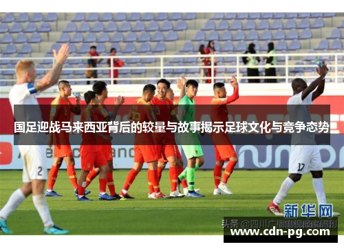 国足迎战马来西亚背后的较量与故事揭示足球文化与竞争态势