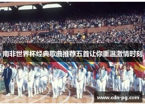 南非世界杯经典歌曲推荐五首让你重温激情时刻