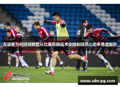 友谊赛为何进球频繁从比赛氛围战术安排和球员心态多角度解析