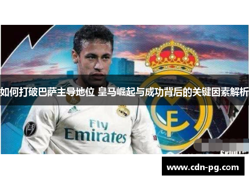 如何打破巴萨主导地位 皇马崛起与成功背后的关键因素解析