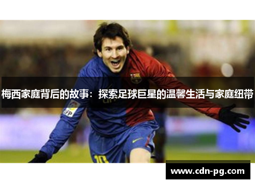 梅西家庭背后的故事：探索足球巨星的温馨生活与家庭纽带