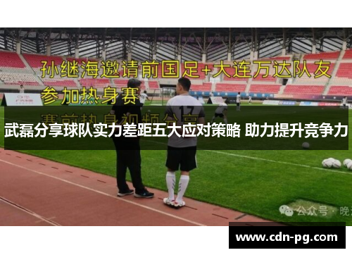 武磊分享球队实力差距五大应对策略 助力提升竞争力