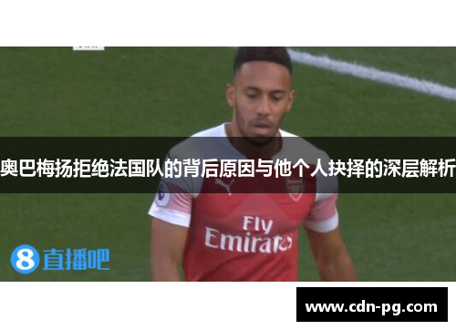 奥巴梅扬拒绝法国队的背后原因与他个人抉择的深层解析