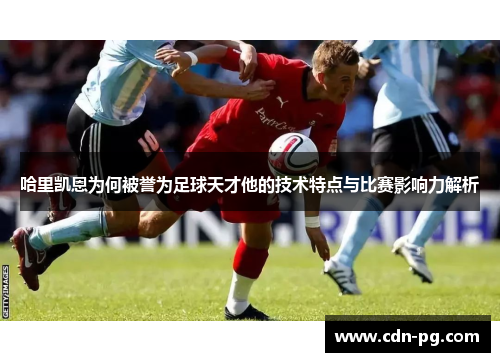 哈里凯恩为何被誉为足球天才他的技术特点与比赛影响力解析