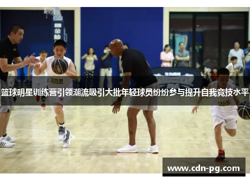 篮球明星训练营引领潮流吸引大批年轻球员纷纷参与提升自我竞技水平