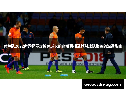 荷兰队2022世界杯不穿橙色球衣的背后真相及其对球队形象的深远影响