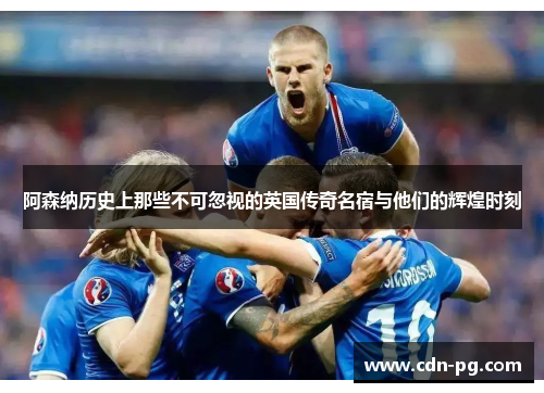 阿森纳历史上那些不可忽视的英国传奇名宿与他们的辉煌时刻 阿森纳历史上那些不可忽视的英国传奇名宿与他们的辉煌时刻