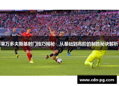 莱万多夫斯基射门技巧揭秘：从基础到高阶的制胜秘诀解析