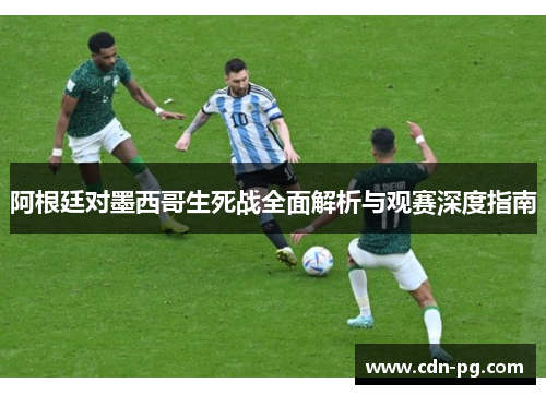 阿根廷对墨西哥生死战全面解析与观赛深度指南
