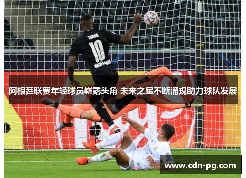 阿根廷联赛年轻球员崭露头角 未来之星不断涌现助力球队发展