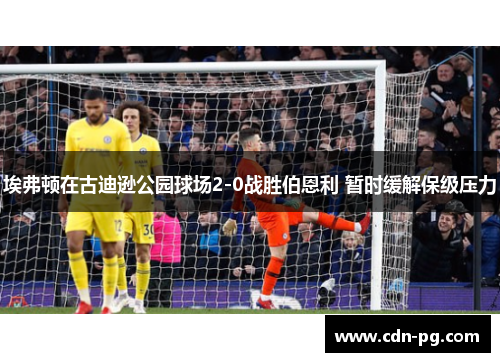 埃弗顿在古迪逊公园球场2-0战胜伯恩利 暂时缓解保级压力